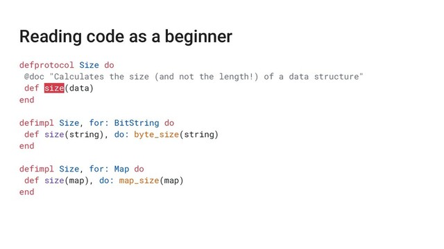 Reading code as a beginner
defprotocol Size do
@doc "Calculates the size (and not the length!) of a data structure"
def size(data)
end
defimpl Size, for: BitString do
def size(string), do: byte_size(string)
end
defimpl Size, for: Map do
def size(map), do: map_size(map)
end
