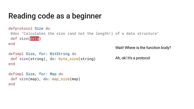 defprotocol Size do
@doc "Calculates the size (and not the length!) of a data structure"
def size(data)
end
defimpl Size, for: BitString do
def size(string), do: byte_size(string)
end
defimpl Size, for: Map do
def size(map), do: map_size(map)
end
Wait! Where is the function body?
Ah, ok! It's a protocol
Reading code as a beginner
