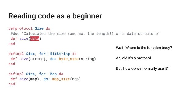 defprotocol Size do
@doc "Calculates the size (and not the length!) of a data structure"
def size(data)
end
defimpl Size, for: BitString do
def size(string), do: byte_size(string)
end
defimpl Size, for: Map do
def size(map), do: map_size(map)
end
Wait! Where is the function body?
Ah, ok! It's a protocol
But, how do we normally use it?
Reading code as a beginner
