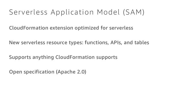 Serverless Application Model (SAM)
CloudFormation extension optimized for serverless
New serverless resource types: functions, APIs, and tables
Supports anything CloudFormation supports
Open specification (Apache 2.0)
