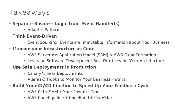 Takeaways
• Separate Business Logic from Event Handler(s)
• Adapter Pattern
• Think Event-Driven
• Event Sourcing, Events are Immutable Information about Your Business
• Manage your Infrastructure as Code
• AWS Serverless Application Model (SAM) & AWS CloudFormation
• Leverage Software Development Best Practices for Your Architecture
• Use Safe Deployments in Production
• Canary/Linear Deployments
• Alarms & Hooks to Monitor Your Business Metrics
• Build Your CI/CD Pipeline to Speed Up Your Feedback Cycle
• AWS CLI + SAM + Your Favorite Tool
• AWS CodePipeline + CodeBuild + CodeStar
