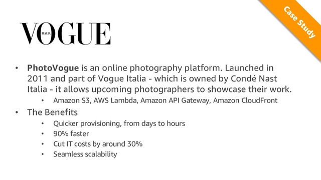 • PhotoVogue is an online photography platform. Launched in
2011 and part of Vogue Italia - which is owned by Condé Nast
Italia - it allows upcoming photographers to showcase their work.
• Amazon S3, AWS Lambda, Amazon API Gateway, Amazon CloudFront
• The Benefits
• Quicker provisioning, from days to hours
• 90% faster
• Cut IT costs by around 30%
• Seamless scalability
Case
Study
