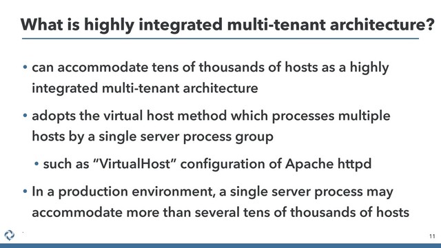 • can accommodate tens of thousands of hosts as a highly
integrated multi-tenant architecture
• adopts the virtual host method which processes multiple
hosts by a single server process group
• such as “VirtualHost” conﬁguration of Apache httpd
• In a production environment, a single server process may
accommodate more than several tens of thousands of hosts
•
11
What is highly integrated multi-tenant architecture?
