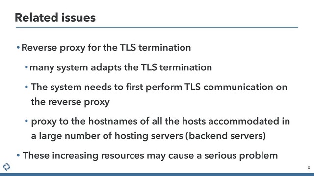 • Reverse proxy for the TLS termination
• many system adapts the TLS termination
• The system needs to ﬁrst perform TLS communication on
the reverse proxy
• proxy to the hostnames of all the hosts accommodated in
a large number of hosting servers (backend servers)
• These increasing resources may cause a serious problem
X
Related issues
