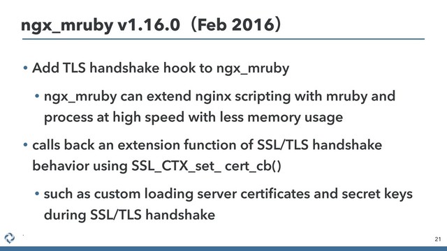 • Add TLS handshake hook to ngx_mruby
• ngx_mruby can extend nginx scripting with mruby and
process at high speed with less memory usage
• calls back an extension function of SSL/TLS handshake
behavior using SSL_CTX_set_ cert_cb()
• such as custom loading server certiﬁcates and secret keys
during SSL/TLS handshake
•
21
ngx_mruby v1.16.0ʢFeb 2016ʣ

