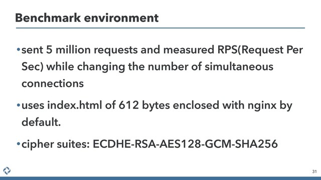 •sent 5 million requests and measured RPS(Request Per
Sec) while changing the number of simultaneous
connections
•uses index.html of 612 bytes enclosed with nginx by
default.
•cipher suites: ECDHE-RSA-AES128-GCM-SHA256
31
Benchmark environment
