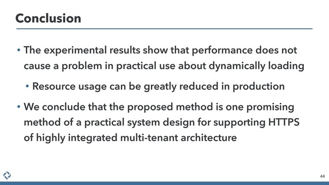 • The experimental results show that performance does not
cause a problem in practical use about dynamically loading
• Resource usage can be greatly reduced in production
• We conclude that the proposed method is one promising
method of a practical system design for supporting HTTPS
of highly integrated multi-tenant architecture
44
Conclusion
