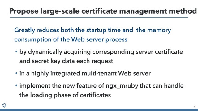 Greatly reduces both the startup time and the memory
consumption of the Web server process
• by dynamically acquiring corresponding server certiﬁcate
and secret key data each request
• in a highly integrated multi-tenant Web server
• implement the new feature of ngx_mruby that can handle
the loading phase of certiﬁcates
7
Propose large-scale certiﬁcate management method

