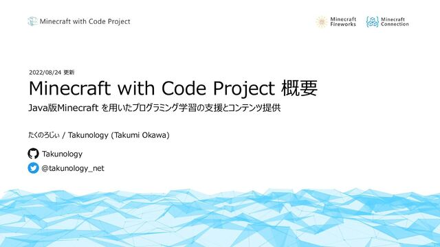 Minecraft with Code Project 概要
たくのろじぃ / Takunology (Takumi Okawa)
@takunology_net
Takunology
Java版Minecraft を用いたプログラミング学習の支援とコンテンツ提供
2022/08/24 更新

