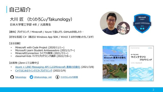 2
自己紹介
大川 匠 （たくのろじぃ/Takunology）
日本大学理工学部 4年 / 元高専生
【趣味】 プログラミング / Minecraft / Azure で遊んだり、GitHub徘徊したり…
【好きな言語】 C#（最近は Windows App SDK / WinUI 3 まわりを触ったりしてます）
【主な活動】
• Minecraft with Code Project (2020/11/1~)
• Microsoft Learn Student Ambassadors (2021/1/7~)
• MinecraftConnection ライブラリ開発 (2021/7/1~)
• classmall Kids マイクラプログラミング講師 (2022/7/6~)
【出版物 (Zenn にて公開中)】
• Azure × LINE Messaging API によるMinecraft 農業の自動化 (2021/3/8)
• C#ではじめるマインクラフトプログラミング (2022/2/9)
@takunology_net
Takunology たくのろじぃのメモ部屋
