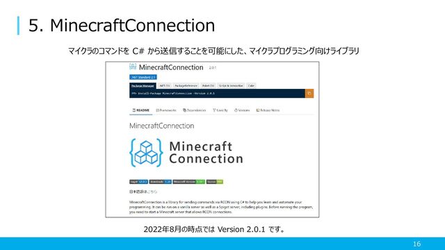 5. MinecraftConnection
16
マイクラのコマンドを C# から送信することを可能にした、マイクラプログラミング向けライブラリ
2022年8月の時点では Version 2.0.1 です。
