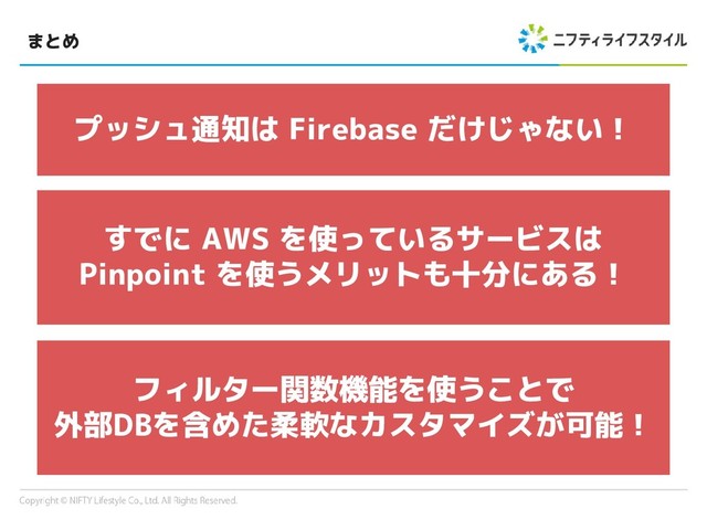 まとめ
プッシュ通知は Firebase だけじゃない！
すでに AWS を使っているサービスは
Pinpoint を使うメリットも十分にある！
フィルター関数機能を使うことで
外部DBを含めた柔軟なカスタマイズが可能！
