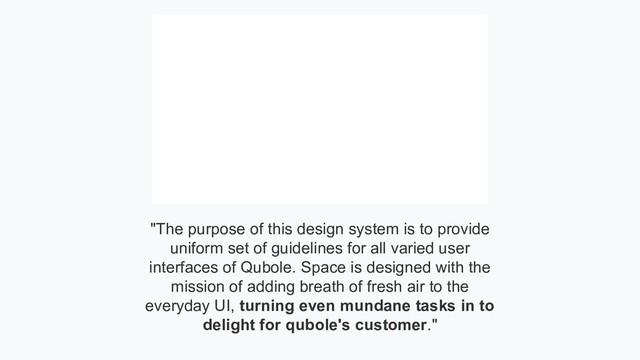"The purpose of this design system is to provide
uniform set of guidelines for all varied user
interfaces of Qubole. Space is designed with the
mission of adding breath of fresh air to the
everyday UI, turning even mundane tasks in to
delight for qubole's customer."
