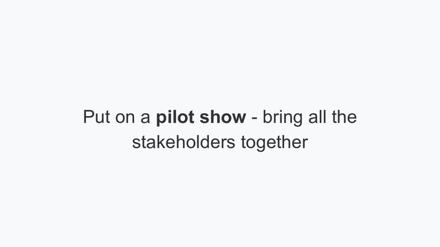 Put on a pilot show - bring all the
stakeholders together
