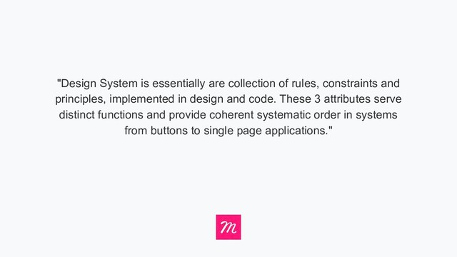 "Design System is essentially are collection of rules, constraints and
principles, implemented in design and code. These 3 attributes serve
distinct functions and provide coherent systematic order in systems
from buttons to single page applications."
