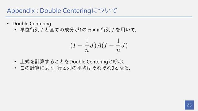 Appendix : Double Centeringについて
25
• Double Centering
• 単位⾏列 𝐼 と全ての成分が1の 𝑛 × 𝑛 ⾏列 𝐽 を⽤いて,
• 上式を計算することをDouble Centeringと呼ぶ.
• この計算により, ⾏と列の平均はそれぞれ0となる.
