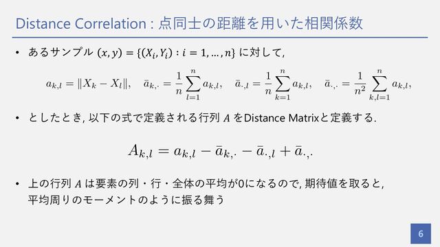 Distance Correlation : 点同⼠の距離を⽤いた相関係数
6
• あるサンプル 𝑥, 𝑦 = { 𝑋%
, 𝑌%
∶ 𝑖 = 1, … , 𝑛} に対して,
• としたとき, 以下の式で定義される⾏列 𝐴 をDistance Matrixと定義する.
• 上の⾏列 𝐴 は要素の列・⾏・全体の平均が0になるので, 期待値を取ると,
平均周りのモーメントのように振る舞う
