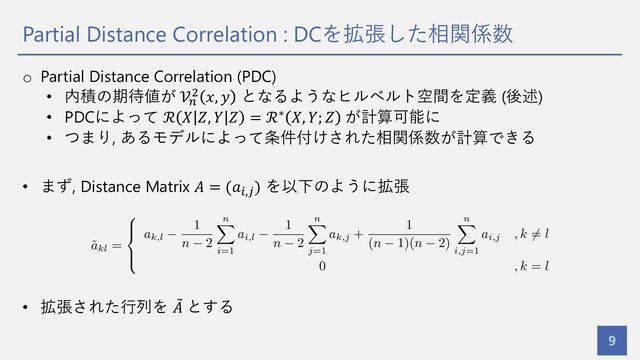 Partial Distance Correlation : DCを拡張した相関係数
9
o Partial Distance Correlation (PDC)
• 内積の期待値が 𝒱&
' 𝑥, 𝑦 となるようなヒルベルト空間を定義 (後述)
• PDCによって ℛ 𝑋 𝑍, 𝑌 𝑍 = ℛ∗ 𝑋, 𝑌; 𝑍 が計算可能に
• つまり, あるモデルによって条件付けされた相関係数が計算できる
• まず, Distance Matrix 𝐴 = (𝑎%,2) を以下のように拡張
• 拡張された⾏列を =
𝐴 とする
