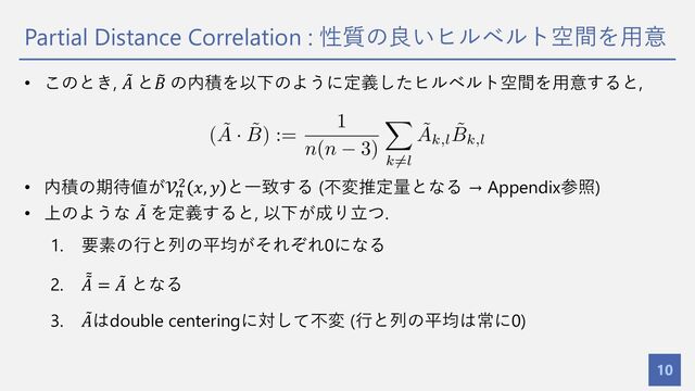Partial Distance Correlation : 性質の良いヒルベルト空間を⽤意
10
• このとき, =
𝐴 と >
𝐵 の内積を以下のように定義したヒルベルト空間を⽤意すると,
• 内積の期待値が𝒱&
' 𝑥, 𝑦 と⼀致する (不変推定量となる → Appendix参照)
• 上のような =
𝐴 を定義すると, 以下が成り⽴つ.
1. 要素の⾏と列の平均がそれぞれ0になる
2. =
=
𝐴 = =
𝐴 となる
3. =
𝐴はdouble centeringに対して不変 (⾏と列の平均は常に0)
