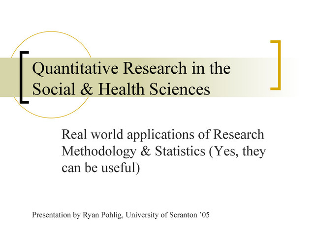 Real world applications of Research
Methodology & Statistics (Yes, they
can be useful)
Quantitative Research in the
Social & Health Sciences
Presentation by Ryan Pohlig, University of Scranton ’05
