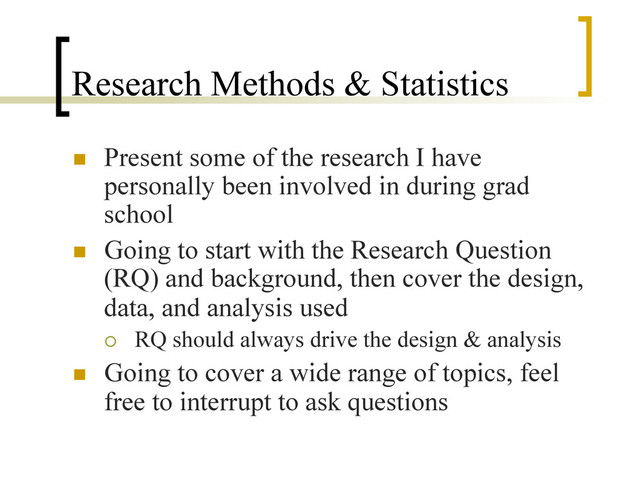 Research Methods & Statistics
n  Present some of the research I have
personally been involved in during grad
school
n  Going to start with the Research Question
(RQ) and background, then cover the design,
data, and analysis used
¡  RQ should always drive the design & analysis
n  Going to cover a wide range of topics, feel
free to interrupt to ask questions
