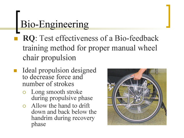 Bio-Engineering
n  RQ: Test effectiveness of a Bio-feedback
training method for proper manual wheel
chair propulsion
n  Ideal propulsion designed
to decrease force and
number of strokes
¡  Long smooth stroke
during propulsive phase
¡  Allow the hand to drift
down and back below the
handrim during recovery
phase

