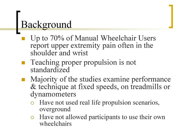 Background
n  Up to 70% of Manual Wheelchair Users
report upper extremity pain often in the
shoulder and wrist
n  Teaching proper propulsion is not
standardized
n  Majority of the studies examine performance
& technique at fixed speeds, on treadmills or
dynamometers
¡  Have not used real life propulsion scenarios,
overground
¡  Have not allowed participants to use their own
wheelchairs
