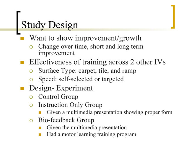 Study Design
n  Want to show improvement/growth
¡  Change over time, short and long term
improvement
n  Effectiveness of training across 2 other IVs
¡  Surface Type: carpet, tile, and ramp
¡  Speed: self-selected or targeted
n  Design- Experiment
¡  Control Group
¡  Instruction Only Group
n  Given a multimedia presentation showing proper form
¡  Bio-feedback Group
n  Given the multimedia presentation
n  Had a motor learning training program
