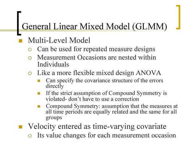 General Linear Mixed Model (GLMM)
n  Multi-Level Model
¡  Can be used for repeated measure designs
¡  Measurement Occasions are nested within
Individuals
¡  Like a more flexible mixed design ANOVA
n  Can specify the covariance structure of the errors
directly
n  If the strict assumption of Compound Symmetry is
violated- don’t have to use a correction
n  Compound Symmetry: assumption that the measures at
all time periods are equally related and the same for all
groups
n  Velocity entered as time-varying covariate
¡  Its value changes for each measurement occasion
