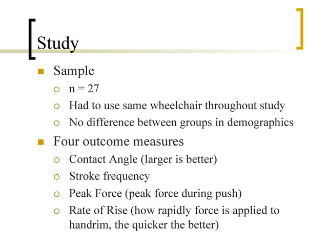 Study
n  Sample
¡  n = 27
¡  Had to use same wheelchair throughout study
¡  No difference between groups in demographics
n  Four outcome measures
¡  Contact Angle (larger is better)
¡  Stroke frequency
¡  Peak Force (peak force during push)
¡  Rate of Rise (how rapidly force is applied to
handrim, the quicker the better)
