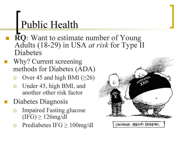 Public Health
n  RQ: Want to estimate number of Young
Adults (18-29) in USA at risk for Type II
Diabetes
n  Why? Current screening
methods for Diabetes (ADA)
¡  Over 45 and high BMI (≥26)
¡  Under 45, high BMI, and
another other risk factor
n  Diabetes Diagnosis
¡  Impaired Fasting glucose
(IFG) ≥ 126mg/dl
¡  Prediabetes IFG ≥ 100mg/dl
