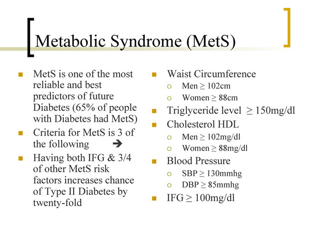 Metabolic Syndrome (MetS)
n  MetS is one of the most
reliable and best
predictors of future
Diabetes (65% of people
with Diabetes had MetS)
n  Criteria for MetS is 3 of
the following è
n  Having both IFG & 3/4
of other MetS risk
factors increases chance
of Type II Diabetes by
twenty-fold
n  Waist Circumference
¡  Men ≥ 102cm
¡  Women ≥ 88cm
n  Triglyceride level ≥ 150mg/dl
n  Cholesterol HDL
¡  Men ≥ 102mg/dl
¡  Women ≥ 88mg/dl
n  Blood Pressure
¡  SBP ≥ 130mmhg
¡  DBP ≥ 85mmhg
n  IFG ≥ 100mg/dl
