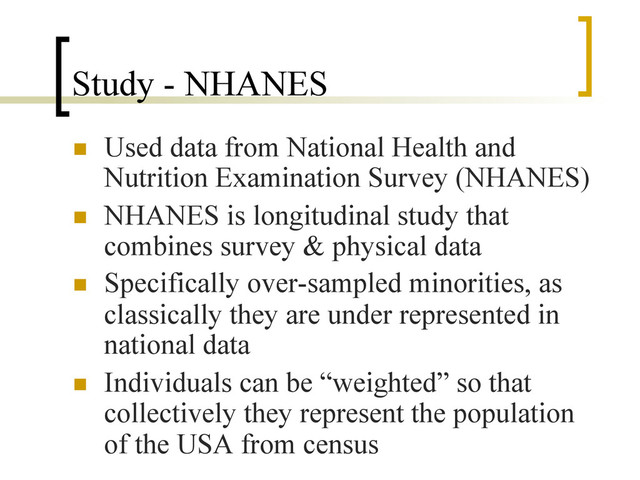 Study - NHANES
n  Used data from National Health and
Nutrition Examination Survey (NHANES)
n  NHANES is longitudinal study that
combines survey & physical data
n  Specifically over-sampled minorities, as
classically they are under represented in
national data
n  Individuals can be “weighted” so that
collectively they represent the population
of the USA from census
