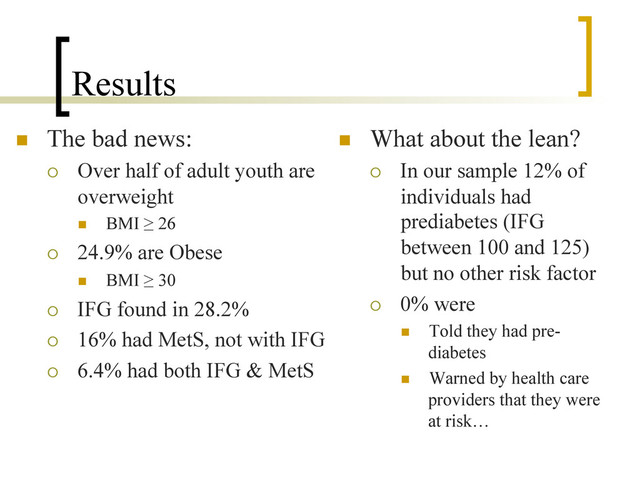 Results
n  The bad news:
¡  Over half of adult youth are
overweight
n  BMI ≥ 26
¡  24.9% are Obese
n  BMI ≥ 30
¡  IFG found in 28.2%
¡  16% had MetS, not with IFG
¡  6.4% had both IFG & MetS
n  What about the lean?
¡  In our sample 12% of
individuals had
prediabetes (IFG
between 100 and 125)
but no other risk factor
¡  0% were
n  Told they had pre-
diabetes
n  Warned by health care
providers that they were
at risk…
