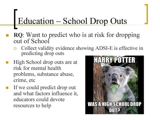 Education – School Drop Outs
n  RQ: Want to predict who is at risk for dropping
out of School
¡  Collect validity evidence showing ADSI-E is effective in
predicting drop outs
n  High School drop outs are at
risk for mental health
problems, substance abuse,
crime, etc
n  If we could predict drop out
and what factors influence it,
educators could devote
resources to help
