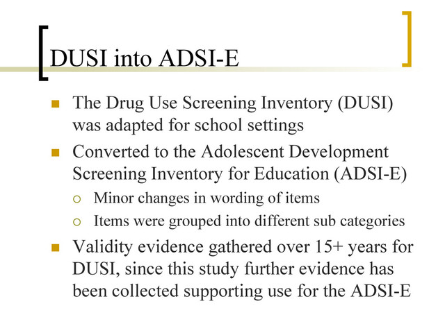 DUSI into ADSI-E
n  The Drug Use Screening Inventory (DUSI)
was adapted for school settings
n  Converted to the Adolescent Development
Screening Inventory for Education (ADSI-E)
¡  Minor changes in wording of items
¡  Items were grouped into different sub categories
n  Validity evidence gathered over 15+ years for
DUSI, since this study further evidence has
been collected supporting use for the ADSI-E
