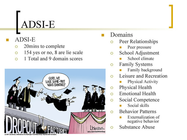 ADSI-E
n  ADSI-E
¡  20mins to complete
¡  154 yes or no, 8 are lie scale
¡  1 Total and 9 domain scores
n  Domains
¡  Peer Relationships
n  Peer pressure
¡  School Adjustment
n  School climate
¡  Family Systems
n  Family background
¡  Leisure and Recreation
n  Physical Activity
¡  Physical Health
¡  Emotional Health
¡  Social Competence
n  Social skills
¡  Behavior Patterns
n  Externalization of
negative behavior
¡  Substance Abuse
