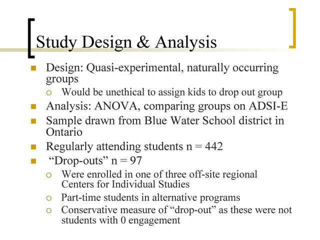Study Design & Analysis
n  Design: Quasi-experimental, naturally occurring
groups
¡  Would be unethical to assign kids to drop out group
n  Analysis: ANOVA, comparing groups on ADSI-E
n  Sample drawn from Blue Water School district in
Ontario
n  Regularly attending students n = 442
n  “Drop-outs” n = 97
¡  Were enrolled in one of three off-site regional
Centers for Individual Studies
¡  Part-time students in alternative programs
¡  Conservative measure of “drop-out” as these were not
students with 0 engagement
