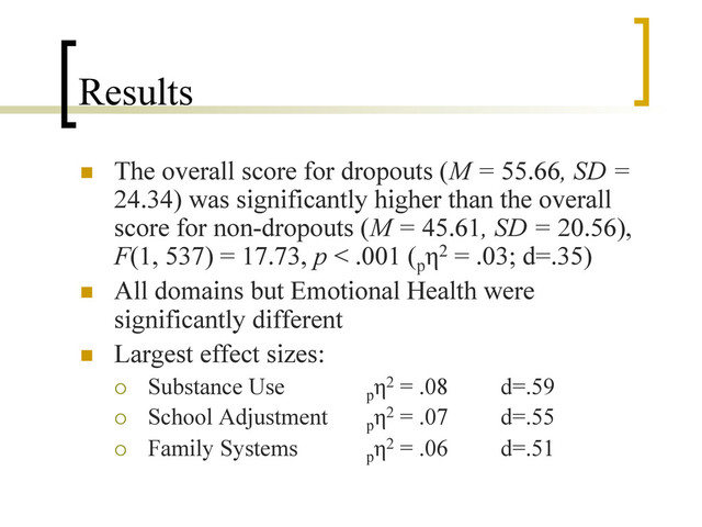Results
n  The overall score for dropouts (M = 55.66, SD =
24.34) was significantly higher than the overall
score for non-dropouts (M = 45.61, SD = 20.56),
F(1, 537) = 17.73, p < .001 (p
η2 = .03; d=.35)
n  All domains but Emotional Health were
significantly different
n  Largest effect sizes:
¡  Substance Use p
η2 = .08 d=.59
¡  School Adjustment p
η2 = .07 d=.55
¡  Family Systems p
η2 = .06 d=.51
