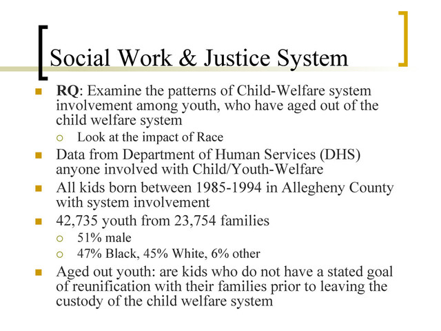 Social Work & Justice System
n  RQ: Examine the patterns of Child-Welfare system
involvement among youth, who have aged out of the
child welfare system
¡  Look at the impact of Race
n  Data from Department of Human Services (DHS)
anyone involved with Child/Youth-Welfare
n  All kids born between 1985-1994 in Allegheny County
with system involvement
n  42,735 youth from 23,754 families
¡  51% male
¡  47% Black, 45% White, 6% other
n  Aged out youth: are kids who do not have a stated goal
of reunification with their families prior to leaving the
custody of the child welfare system
