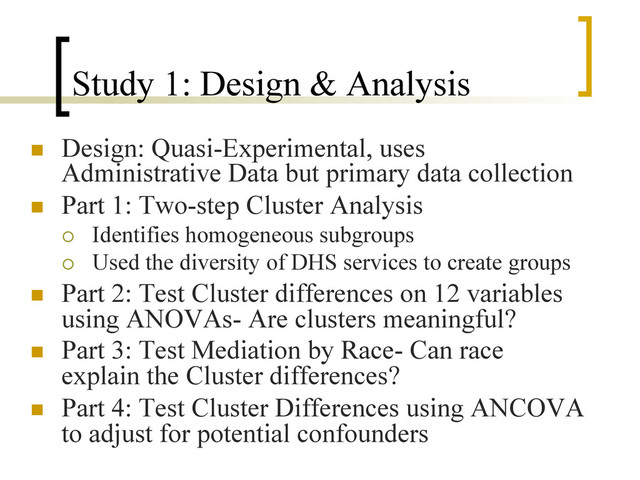 Study 1: Design & Analysis
n  Design: Quasi-Experimental, uses
Administrative Data but primary data collection
n  Part 1: Two-step Cluster Analysis
¡  Identifies homogeneous subgroups
¡  Used the diversity of DHS services to create groups
n  Part 2: Test Cluster differences on 12 variables
using ANOVAs- Are clusters meaningful?
n  Part 3: Test Mediation by Race- Can race
explain the Cluster differences?
n  Part 4: Test Cluster Differences using ANCOVA
to adjust for potential confounders
