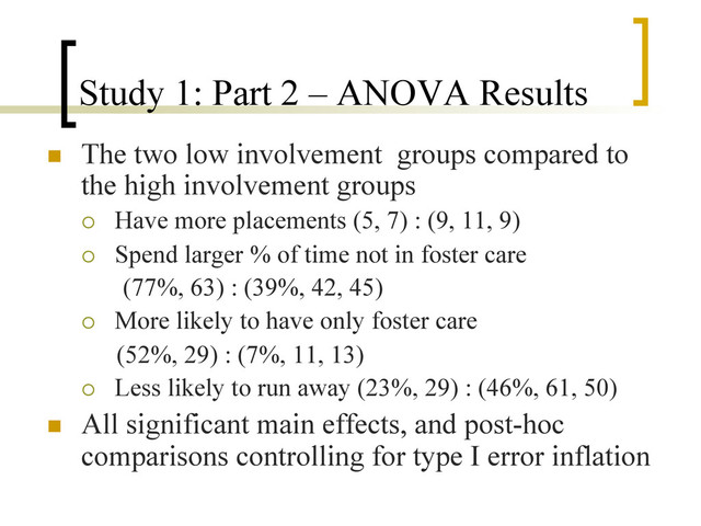 Study 1: Part 2 – ANOVA Results
n  The two low involvement groups compared to
the high involvement groups
¡  Have more placements (5, 7) : (9, 11, 9)
¡  Spend larger % of time not in foster care
(77%, 63) : (39%, 42, 45)
¡  More likely to have only foster care
(52%, 29) : (7%, 11, 13)
¡  Less likely to run away (23%, 29) : (46%, 61, 50)
n  All significant main effects, and post-hoc
comparisons controlling for type I error inflation
