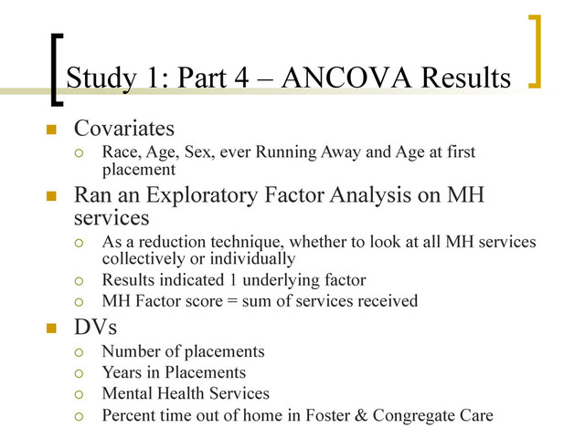 Study 1: Part 4 – ANCOVA Results
n  Covariates
¡  Race, Age, Sex, ever Running Away and Age at first
placement
n  Ran an Exploratory Factor Analysis on MH
services
¡  As a reduction technique, whether to look at all MH services
collectively or individually
¡  Results indicated 1 underlying factor
¡  MH Factor score = sum of services received
n  DVs
¡  Number of placements
¡  Years in Placements
¡  Mental Health Services
¡  Percent time out of home in Foster & Congregate Care

