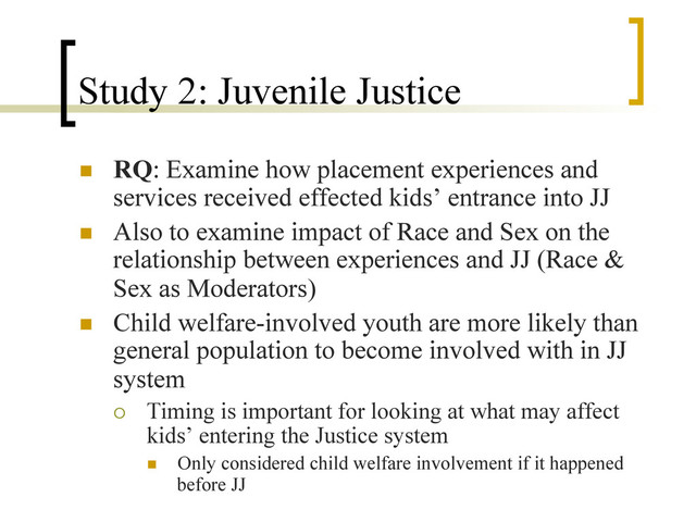 Study 2: Juvenile Justice
n  RQ: Examine how placement experiences and
services received effected kids’ entrance into JJ
n  Also to examine impact of Race and Sex on the
relationship between experiences and JJ (Race &
Sex as Moderators)
n  Child welfare-involved youth are more likely than
general population to become involved with in JJ
system
¡  Timing is important for looking at what may affect
kids’ entering the Justice system
n  Only considered child welfare involvement if it happened
before JJ
