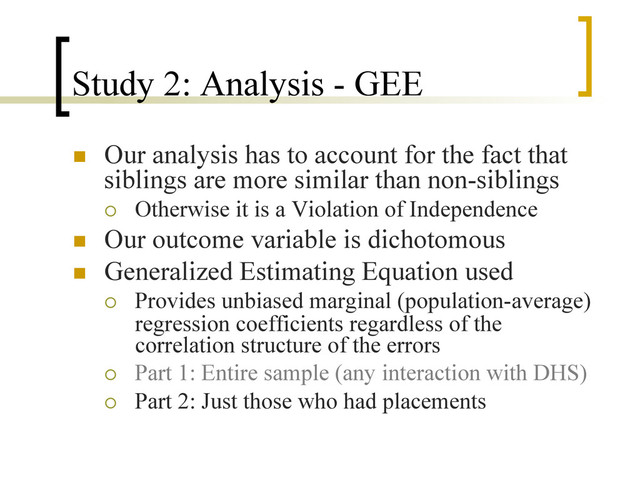 Study 2: Analysis - GEE
n  Our analysis has to account for the fact that
siblings are more similar than non-siblings
¡  Otherwise it is a Violation of Independence
n  Our outcome variable is dichotomous
n  Generalized Estimating Equation used
¡  Provides unbiased marginal (population-average)
regression coefficients regardless of the
correlation structure of the errors
¡  Part 1: Entire sample (any interaction with DHS)
¡  Part 2: Just those who had placements
