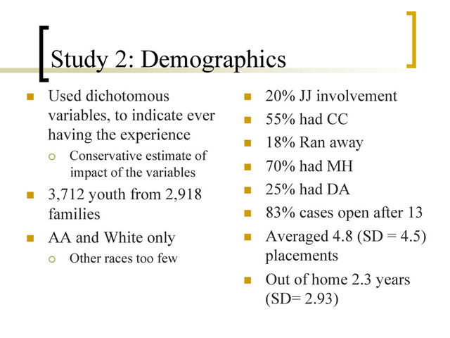 Study 2: Demographics
n  Used dichotomous
variables, to indicate ever
having the experience
¡  Conservative estimate of
impact of the variables
n  3,712 youth from 2,918
families
n  AA and White only
¡  Other races too few
n  20% JJ involvement
n  55% had CC
n  18% Ran away
n  70% had MH
n  25% had DA
n  83% cases open after 13
n  Averaged 4.8 (SD = 4.5)
placements
n  Out of home 2.3 years
(SD= 2.93)
