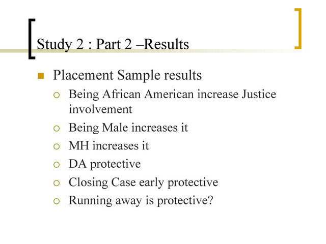 Study 2 : Part 2 –Results
n  Placement Sample results
¡  Being African American increase Justice
involvement
¡  Being Male increases it
¡  MH increases it
¡  DA protective
¡  Closing Case early protective
¡  Running away is protective?

