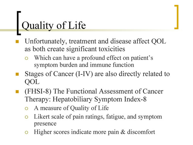Quality of Life
n  Unfortunately, treatment and disease affect QOL
as both create significant toxicities
¡  Which can have a profound effect on patient’s
symptom burden and immune function
n  Stages of Cancer (I-IV) are also directly related to
QOL
n  (FHSI-8) The Functional Assessment of Cancer
Therapy: Hepatobiliary Symptom Index-8
¡  A measure of Quality of Life
¡  Likert scale of pain ratings, fatigue, and symptom
presence
¡  Higher scores indicate more pain & discomfort
