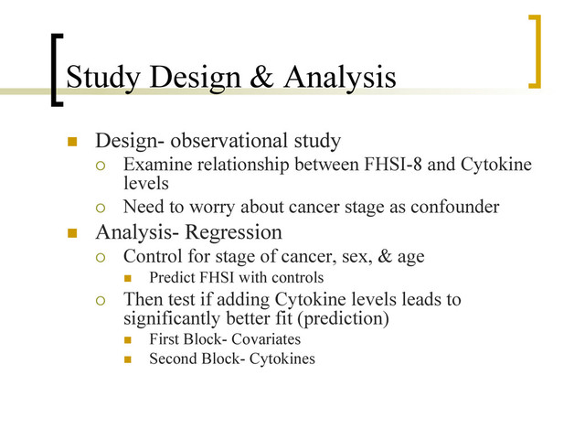 Study Design & Analysis
n  Design- observational study
¡  Examine relationship between FHSI-8 and Cytokine
levels
¡  Need to worry about cancer stage as confounder
n  Analysis- Regression
¡  Control for stage of cancer, sex, & age
n  Predict FHSI with controls
¡  Then test if adding Cytokine levels leads to
significantly better fit (prediction)
n  First Block- Covariates
n  Second Block- Cytokines
