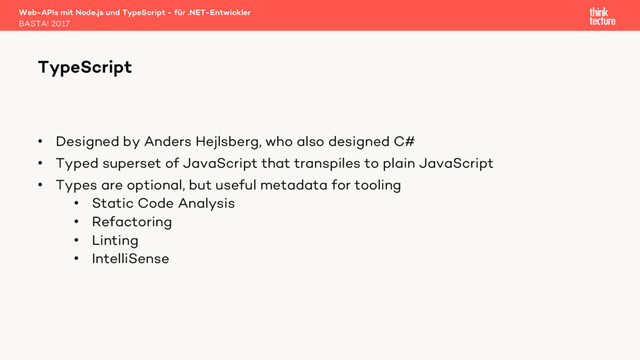 • Designed by Anders Hejlsberg, who also designed C#
• Typed superset of JavaScript that transpiles to plain JavaScript
• Types are optional, but useful metadata for tooling
• Static Code Analysis
• Refactoring
• Linting
• IntelliSense
Web-APIs mit Node.js und TypeScript - für .NET-Entwickler
BASTA! 2017
TypeScript
